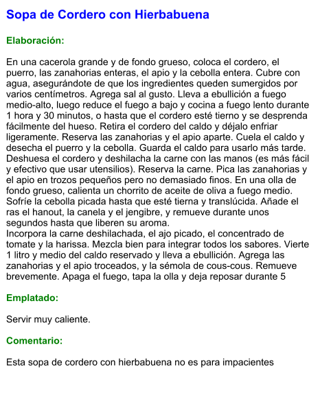 Sopa de Cordero con Hierbabuena  Elaboración:  En una cacerola grande y de fondo grueso, coloca el cordero, el puerro, las zanahorias enteras, el apio y la cebolla entera. Cubre con agua, asegurándote de que los ingredientes queden sumergidos por varios centímetros. Agrega sal al gusto. Lleva a ebullición a fuego medio-alto, luego reduce el fuego a bajo y cocina a fuego lento durante 1 hora y 30 minutos, o hasta que el cordero esté tierno y se desprenda fácilmente del hueso. Retira el cordero del caldo y déjalo enfriar ligeramente. Reserva las zanahorias y el apio aparte. Cuela el caldo y desecha el puerro y la cebolla. Guarda el caldo para usarlo más tarde. Deshuesa el cordero y deshilacha la carne con las manos (es más fácil y efectivo que usar utensilios). Reserva la carne. Pica las zanahorias y el apio en trozos pequeños pero no demasiado finos. En una olla de fondo grueso, calienta un chorrito de aceite de oliva a fuego medio. Sofríe la cebolla picada hasta que esté tierna y translúcida. Añade el ras el hanout, la canela y el jengibre, y remueve durante unos segundos hasta que liberen su aroma. Incorpora la carne deshilachada, el ajo picado, el concentrado de tomate y la harissa. Mezcla bien para integrar todos los sabores. Vierte 1 litro y medio del caldo reservado y lleva a ebullición. Agrega las zanahorias y el apio troceados, y la sémola de cous-cous. Remueve brevemente. Apaga el fuego, tapa la olla y deja reposar durante 5  Emplatado:  Servir muy caliente.   Comentario:  Esta sopa de cordero con hierbabuena no es para impacientes