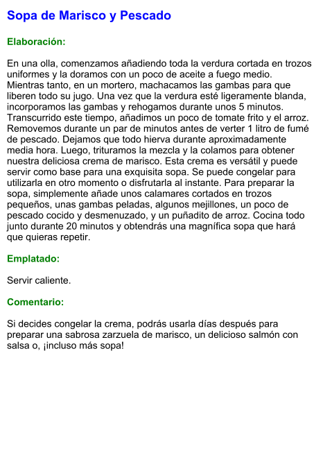 Sopa de Marisco y Pescado  Elaboración:  En una olla, comenzamos añadiendo toda la verdura cortada en trozos uniformes y la doramos con un poco de aceite a fuego medio. Mientras tanto, en un mortero, machacamos las gambas para que liberen todo su jugo. Una vez que la verdura esté ligeramente blanda, incorporamos las gambas y rehogamos durante unos 5 minutos. Transcurrido este tiempo, añadimos un poco de tomate frito y el arroz. Removemos durante un par de minutos antes de verter 1 litro de fumé de pescado. Dejamos que todo hierva durante aproximadamente media hora. Luego, trituramos la mezcla y la colamos para obtener nuestra deliciosa crema de marisco. Esta crema es versátil y puede servir como base para una exquisita sopa. Se puede congelar para utilizarla en otro momento o disfrutarla al instante. Para preparar la sopa, simplemente añade unos calamares cortados en trozos pequeños, unas gambas peladas, algunos mejillones, un poco de pescado cocido y desmenuzado, y un puñadito de arroz. Cocina todo junto durante 20 minutos y obtendrás una magnífica sopa que hará que quieras repetir.  Emplatado:  Servir caliente.   Comentario:  Si decides congelar la crema, podrás usarla días después para preparar una sabrosa zarzuela de marisco, un delicioso salmón con salsa o, ¡incluso más sopa!