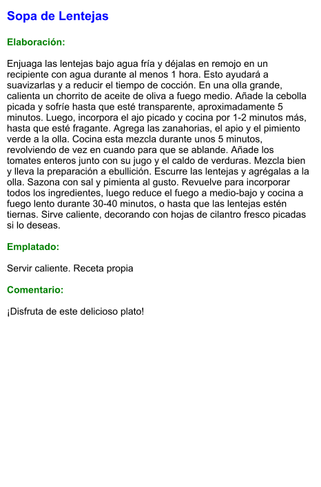Sopa de Lentejas  Elaboración:  Enjuaga las lentejas bajo agua fría y déjalas en remojo en un recipiente con agua durante al menos 1 hora. Esto ayudará a suavizarlas y a reducir el tiempo de cocción. En una olla grande, calienta un chorrito de aceite de oliva a fuego medio. Añade la cebolla picada y sofríe hasta que esté transparente, aproximadamente 5 minutos. Luego, incorpora el ajo picado y cocina por 1-2 minutos más, hasta que esté fragante. Agrega las zanahorias, el apio y el pimiento verde a la olla. Cocina esta mezcla durante unos 5 minutos, revolviendo de vez en cuando para que se ablande. Añade los tomates enteros junto con su jugo y el caldo de verduras. Mezcla bien y lleva la preparación a ebullición. Escurre las lentejas y agrégalas a la olla. Sazona con sal y pimienta al gusto. Revuelve para incorporar todos los ingredientes, luego reduce el fuego a medio-bajo y cocina a fuego lento durante 30-40 minutos, o hasta que las lentejas estén tiernas. Sirve caliente, decorando con hojas de cilantro fresco picadas si lo deseas.  Emplatado:  Servir caliente. Receta propia  Comentario:  ¡Disfruta de este delicioso plato!