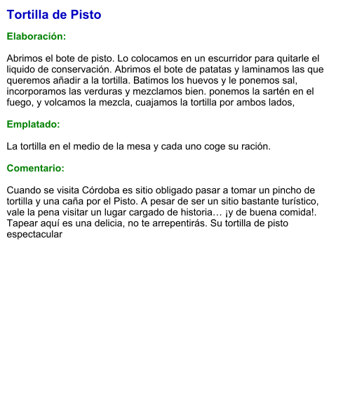 Tortilla de Pisto  Elaboración:  Abrimos el bote de pisto. Lo colocamos en un escurridor para quitarle el liquido de conservación. Abrimos el bote de patatas y laminamos las que queremos añadir a la tortilla. Batimos los huevos y le ponemos sal, incorporamos las verduras y mezclamos bien. ponemos la sartén en el fuego, y volcamos la mezcla, cuajamos la tortilla por ambos lados,  Emplatado:  La tortilla en el medio de la mesa y cada uno coge su ración.  Comentario:  Cuando se visita Córdoba es sitio obligado pasar a tomar un pincho de tortilla y una caña por el Pisto. A pesar de ser un sitio bastante turístico, vale la pena visitar un lugar cargado de historia… ¡y de buena comida!. Tapear aquí es una delicia, no te arrepentirás. Su tortilla de pisto espectacular