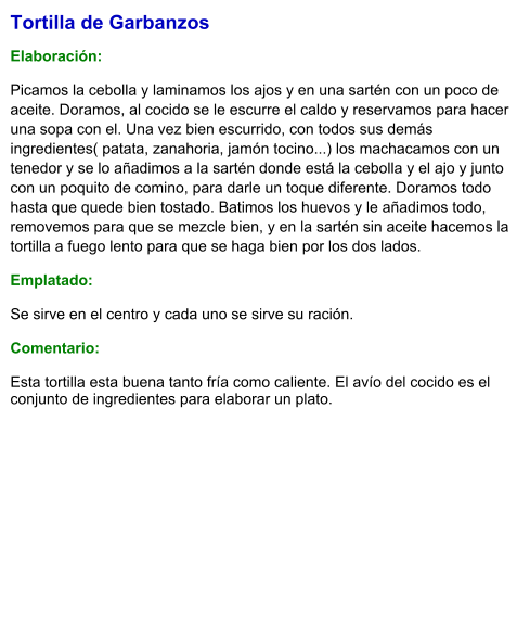 Tortilla de Garbanzos  Elaboración:  Picamos la cebolla y laminamos los ajos y en una sartén con un poco de aceite. Doramos, al cocido se le escurre el caldo y reservamos para hacer una sopa con el. Una vez bien escurrido, con todos sus demás ingredientes( patata, zanahoria, jamón tocino...) los machacamos con un tenedor y se lo añadimos a la sartén donde está la cebolla y el ajo y junto con un poquito de comino, para darle un toque diferente. Doramos todo hasta que quede bien tostado. Batimos los huevos y le añadimos todo, removemos para que se mezcle bien, y en la sartén sin aceite hacemos la tortilla a fuego lento para que se haga bien por los dos lados.  Emplatado: Se sirve en el centro y cada uno se sirve su ración.   Comentario:  Esta tortilla esta buena tanto fría como caliente. El avío del cocido es el conjunto de ingredientes para elaborar un plato.