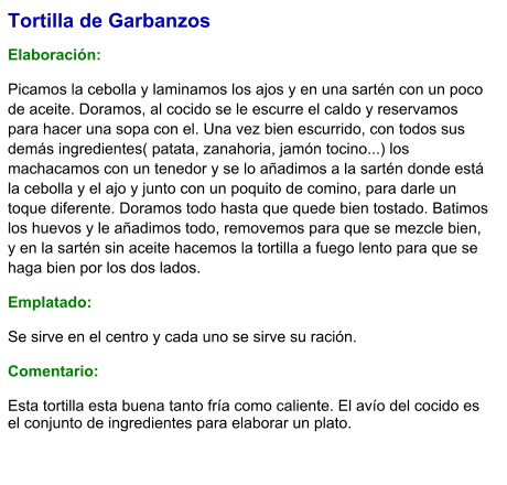 Tortilla de Garbanzos  Elaboración:  Picamos la cebolla y laminamos los ajos y en una sartén con un poco de aceite. Doramos, al cocido se le escurre el caldo y reservamos para hacer una sopa con el. Una vez bien escurrido, con todos sus demás ingredientes( patata, zanahoria, jamón tocino...) los machacamos con un tenedor y se lo añadimos a la sartén donde está la cebolla y el ajo y junto con un poquito de comino, para darle un toque diferente. Doramos todo hasta que quede bien tostado. Batimos los huevos y le añadimos todo, removemos para que se mezcle bien, y en la sartén sin aceite hacemos la tortilla a fuego lento para que se haga bien por los dos lados.  Emplatado: Se sirve en el centro y cada uno se sirve su ración.   Comentario:  Esta tortilla esta buena tanto fría como caliente. El avío del cocido es el conjunto de ingredientes para elaborar un plato.