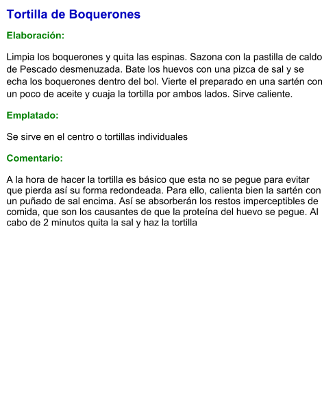 Tortilla de Boquerones  Elaboración:  Limpia los boquerones y quita las espinas. Sazona con la pastilla de caldo de Pescado desmenuzada. Bate los huevos con una pizca de sal y se echa los boquerones dentro del bol. Vierte el preparado en una sartén con un poco de aceite y cuaja la tortilla por ambos lados. Sirve caliente. Emplatado: Se sirve en el centro o tortillas individuales  Comentario:  A la hora de hacer la tortilla es básico que esta no se pegue para evitar que pierda así su forma redondeada. Para ello, calienta bien la sartén con un puñado de sal encima. Así se absorberán los restos imperceptibles de comida, que son los causantes de que la proteína del huevo se pegue. Al cabo de 2 minutos quita la sal y haz la tortilla