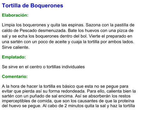 Tortilla de Boquerones  Elaboración:  Limpia los boquerones y quita las espinas. Sazona con la pastilla de caldo de Pescado desmenuzada. Bate los huevos con una pizca de sal y se echa los boquerones dentro del bol. Vierte el preparado en una sartén con un poco de aceite y cuaja la tortilla por ambos lados. Sirve caliente. Emplatado: Se sirve en el centro o tortillas individuales  Comentario:  A la hora de hacer la tortilla es básico que esta no se pegue para evitar que pierda así su forma redondeada. Para ello, calienta bien la sartén con un puñado de sal encima. Así se absorberán los restos imperceptibles de comida, que son los causantes de que la proteína del huevo se pegue. Al cabo de 2 minutos quita la sal y haz la tortilla