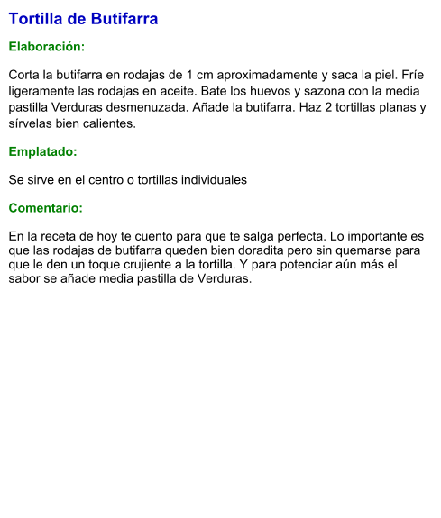 Tortilla de Butifarra  Elaboración:  Corta la butifarra en rodajas de 1 cm aproximadamente y saca la piel. Fríe ligeramente las rodajas en aceite. Bate los huevos y sazona con la media pastilla Verduras desmenuzada. Añade la butifarra. Haz 2 tortillas planas y sírvelas bien calientes. Emplatado: Se sirve en el centro o tortillas individuales  Comentario:  En la receta de hoy te cuento para que te salga perfecta. Lo importante es que las rodajas de butifarra queden bien doradita pero sin quemarse para que le den un toque crujiente a la tortilla. Y para potenciar aún más el sabor se añade media pastilla de Verduras.