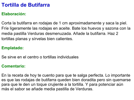 Tortilla de Butifarra  Elaboración:  Corta la butifarra en rodajas de 1 cm aproximadamente y saca la piel. Fríe ligeramente las rodajas en aceite. Bate los huevos y sazona con la media pastilla Verduras desmenuzada. Añade la butifarra. Haz 2 tortillas planas y sírvelas bien calientes. Emplatado: Se sirve en el centro o tortillas individuales  Comentario:  En la receta de hoy te cuento para que te salga perfecta. Lo importante es que las rodajas de butifarra queden bien doradita pero sin quemarse para que le den un toque crujiente a la tortilla. Y para potenciar aún más el sabor se añade media pastilla de Verduras.