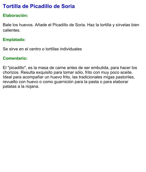 Tortilla de Picadillo de Soria  Elaboración:  Bate los huevos. Añade el Picadillo de Soria. Haz la tortilla y sírvelas bien calientes. Emplatado: Se sirve en el centro o tortillas individuales  Comentario:  El "picadillo", es la masa de carne antes de ser embutida, para hacer los chorizos. Resulta exquisito para tomar sólo, frito con muy poco aceite. Ideal para acompañar un huevo frito, las tradicionales migas pastoriles, revuelto con huevo o como guarnición para la pasta o para elaborar patatas a la riojana.