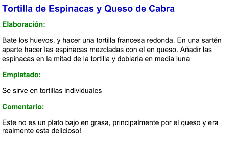 Tortilla de Espinacas y Queso de Cabra  Elaboración:  Bate los huevos, y hacer una tortilla francesa redonda. En una sartén aparte hacer las espinacas mezcladas con el en queso. Añadir las espinacas en la mitad de la tortilla y doblarla en media luna Emplatado: Se sirve en tortillas individuales  Comentario:  Este no es un plato bajo en grasa, principalmente por el queso y era realmente esta delicioso!