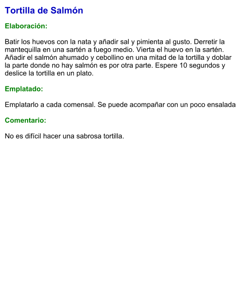 Tortilla de Salmón  Elaboración:  Batir los huevos con la nata y añadir sal y pimienta al gusto. Derretir la mantequilla en una sartén a fuego medio. Vierta el huevo en la sartén. Añadir el salmón ahumado y cebollino en una mitad de la tortilla y doblar la parte donde no hay salmón es por otra parte. Espere 10 segundos y deslice la tortilla en un plato.  Emplatado:  Emplatarlo a cada comensal. Se puede acompañar con un poco ensalada  Comentario:  No es difícil hacer una sabrosa tortilla.