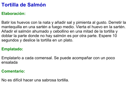 Tortilla de Salmón  Elaboración:  Batir los huevos con la nata y añadir sal y pimienta al gusto. Derretir la mantequilla en una sartén a fuego medio. Vierta el huevo en la sartén. Añadir el salmón ahumado y cebollino en una mitad de la tortilla y doblar la parte donde no hay salmón es por otra parte. Espere 10 segundos y deslice la tortilla en un plato.  Emplatado:  Emplatarlo a cada comensal. Se puede acompañar con un poco ensalada  Comentario:  No es difícil hacer una sabrosa tortilla.