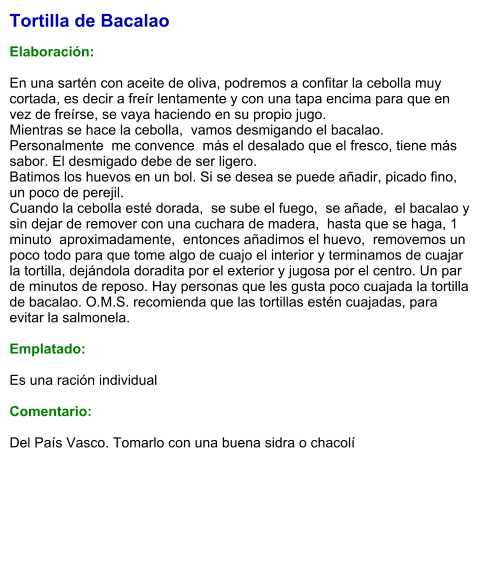 Tortilla de Bacalao  Elaboración:  En una sartén con aceite de oliva, podremos a confitar la cebolla muy cortada, es decir a freír lentamente y con una tapa encima para que en vez de freírse, se vaya haciendo en su propio jugo. Mientras se hace la cebolla,  vamos desmigando el bacalao.  Personalmente  me convence  más el desalado que el fresco, tiene más sabor. El desmigado debe de ser ligero. Batimos los huevos en un bol. Si se desea se puede añadir, picado fino, un poco de perejil. Cuando la cebolla esté dorada,  se sube el fuego,  se añade,  el bacalao y sin dejar de remover con una cuchara de madera,  hasta que se haga, 1 minuto  aproximadamente,  entonces añadimos el huevo,  removemos un poco todo para que tome algo de cuajo el interior y terminamos de cuajar la tortilla, dejándola doradita por el exterior y jugosa por el centro. Un par de minutos de reposo. Hay personas que les gusta poco cuajada la tortilla de bacalao. O.M.S. recomienda que las tortillas estén cuajadas, para evitar la salmonela.   Emplatado:  Es una ración individual  Comentario:  Del País Vasco. Tomarlo con una buena sidra o chacolí