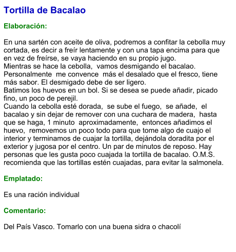 Tortilla de Bacalao  Elaboración:  En una sartén con aceite de oliva, podremos a confitar la cebolla muy cortada, es decir a freír lentamente y con una tapa encima para que en vez de freírse, se vaya haciendo en su propio jugo. Mientras se hace la cebolla,  vamos desmigando el bacalao.  Personalmente  me convence  más el desalado que el fresco, tiene más sabor. El desmigado debe de ser ligero. Batimos los huevos en un bol. Si se desea se puede añadir, picado fino, un poco de perejil. Cuando la cebolla esté dorada,  se sube el fuego,  se añade,  el bacalao y sin dejar de remover con una cuchara de madera,  hasta que se haga, 1 minuto  aproximadamente,  entonces añadimos el huevo,  removemos un poco todo para que tome algo de cuajo el interior y terminamos de cuajar la tortilla, dejándola doradita por el exterior y jugosa por el centro. Un par de minutos de reposo. Hay personas que les gusta poco cuajada la tortilla de bacalao. O.M.S. recomienda que las tortillas estén cuajadas, para evitar la salmonela.   Emplatado:  Es una ración individual  Comentario:  Del País Vasco. Tomarlo con una buena sidra o chacolí