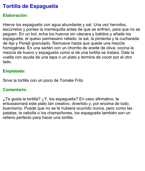 Tortilla de Espaguetis  Elaboración:  Hierve los espaguetis con agua abundante y sal. Una vez hervidos, escúrrelos y ponles la mantequilla antes de que se enfríen, para que no se peguen. En un bol, echa los huevos sin cáscara y batidos y añade los espaguetis, el queso parmesano rallado, la sal, la pimienta y la cucharada de Ajo y Perejil granulado. Remueve hasta que quede una mezcla homogénea. En una sartén con un chorrito de aceite de oliva, cocina la mezcla de huevo y espaguetis como si de una tortilla se tratara. Dale la vuelta con ayuda de una tapa o un plato y termina de cocer por el otro lado.  Emplatado:  Sirve la tortilla con un poco de Tomate Frito   Comentario:  ¿Te gusta la tortilla? ¿Y, los espaguetis? En caso afirmativo, te entusiasmará este plato tan creativo, divertido y, por encima de todo, buenísimo. Puede que no se te hubiera ocurrido nunca, pero como las patatas, la cebolla o los champiñones, los espaguetis también son un relleno perfecto para hacer una tortilla.
