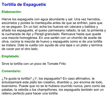 Tortilla de Espaguetis  Elaboración:  Hierve los espaguetis con agua abundante y sal. Una vez hervidos, escúrrelos y ponles la mantequilla antes de que se enfríen, para que no se peguen. En un bol, echa los huevos sin cáscara y batidos y añade los espaguetis, el queso parmesano rallado, la sal, la pimienta y la cucharada de Ajo y Perejil granulado. Remueve hasta que quede una mezcla homogénea. En una sartén con un chorrito de aceite de oliva, cocina la mezcla de huevo y espaguetis como si de una tortilla se tratara. Dale la vuelta con ayuda de una tapa o un plato y termina de cocer por el otro lado.  Emplatado:  Sirve la tortilla con un poco de Tomate Frito   Comentario:  ¿Te gusta la tortilla? ¿Y, los espaguetis? En caso afirmativo, te entusiasmará este plato tan creativo, divertido y, por encima de todo, buenísimo. Puede que no se te hubiera ocurrido nunca, pero como las patatas, la cebolla o los champiñones, los espaguetis también son un relleno perfecto para hacer una tortilla.
