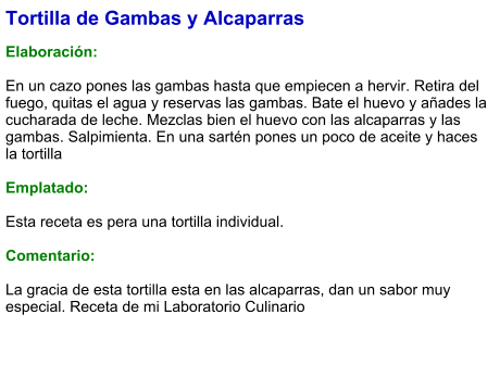 Tortilla de Gambas y Alcaparras  Elaboración:  En un cazo pones las gambas hasta que empiecen a hervir. Retira del fuego, quitas el agua y reservas las gambas. Bate el huevo y añades la cucharada de leche. Mezclas bien el huevo con las alcaparras y las gambas. Salpimienta. En una sartén pones un poco de aceite y haces la tortilla  Emplatado:  Esta receta es pera una tortilla individual.   Comentario:  La gracia de esta tortilla esta en las alcaparras, dan un sabor muy especial. Receta de mi Laboratorio Culinario