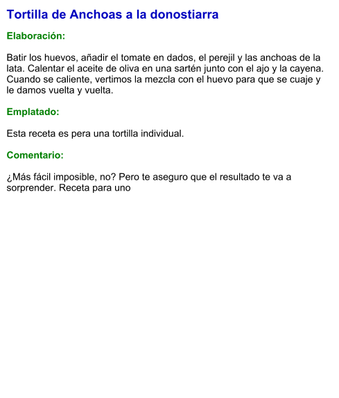 Tortilla de Anchoas a la donostiarra  Elaboración:  Batir los huevos, añadir el tomate en dados, el perejil y las anchoas de la lata. Calentar el aceite de oliva en una sartén junto con el ajo y la cayena. Cuando se caliente, vertimos la mezcla con el huevo para que se cuaje y le damos vuelta y vuelta.   Emplatado:  Esta receta es pera una tortilla individual.   Comentario:  ¿Más fácil imposible, no? Pero te aseguro que el resultado te va a sorprender. Receta para uno