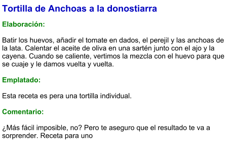 Tortilla de Anchoas a la donostiarra  Elaboración:  Batir los huevos, añadir el tomate en dados, el perejil y las anchoas de la lata. Calentar el aceite de oliva en una sartén junto con el ajo y la cayena. Cuando se caliente, vertimos la mezcla con el huevo para que se cuaje y le damos vuelta y vuelta.   Emplatado:  Esta receta es pera una tortilla individual.   Comentario:  ¿Más fácil imposible, no? Pero te aseguro que el resultado te va a sorprender. Receta para uno