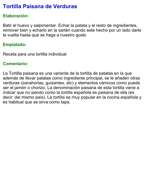 Tortilla Paisana de Verduras  Elaboración:  Batir el huevo y salpimentar. Echar la patata y el resto de ingredientes, remover bien y echarlo en la sartén cuando este hecho por un lado darle la vuelta hasta que se haga a nuestro gusto   Emplatado:  Receta para una tortilla individual  Comentario:  La Tortilla paisana es una variante de la tortilla de patatas en la que además de llevar patatas como ingrediente principal, se le añaden otras verduras (zanahorias, guisantes, etc) y elementos cárnicos como puede ser el jamón o chorizo. La denominación paisana de esta tortilla viene a indicar que no siendo como la tortilla española es paisana de ella (es decir: del mismo país). La tortilla es muy popular en la cocina española y es habitual que se sirva como tapa.