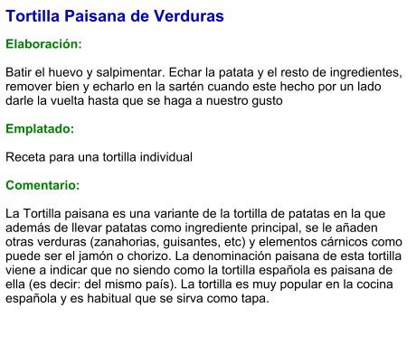 Tortilla Paisana de Verduras  Elaboración:  Batir el huevo y salpimentar. Echar la patata y el resto de ingredientes, remover bien y echarlo en la sartén cuando este hecho por un lado darle la vuelta hasta que se haga a nuestro gusto   Emplatado:  Receta para una tortilla individual  Comentario:  La Tortilla paisana es una variante de la tortilla de patatas en la que además de llevar patatas como ingrediente principal, se le añaden otras verduras (zanahorias, guisantes, etc) y elementos cárnicos como puede ser el jamón o chorizo. La denominación paisana de esta tortilla viene a indicar que no siendo como la tortilla española es paisana de ella (es decir: del mismo país). La tortilla es muy popular en la cocina española y es habitual que se sirva como tapa.