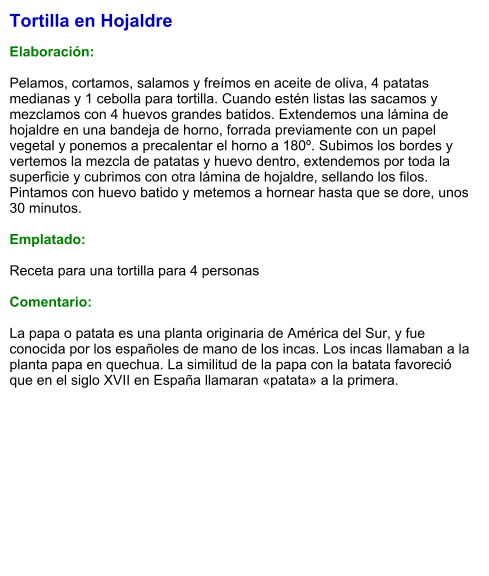 Tortilla en Hojaldre  Elaboración:  Pelamos, cortamos, salamos y freímos en aceite de oliva, 4 patatas medianas y 1 cebolla para tortilla. Cuando estén listas las sacamos y mezclamos con 4 huevos grandes batidos. Extendemos una lámina de hojaldre en una bandeja de horno, forrada previamente con un papel vegetal y ponemos a precalentar el horno a 180º. Subimos los bordes y vertemos la mezcla de patatas y huevo dentro, extendemos por toda la superficie y cubrimos con otra lámina de hojaldre, sellando los filos. Pintamos con huevo batido y metemos a hornear hasta que se dore, unos 30 minutos.  Emplatado:  Receta para una tortilla para 4 personas  Comentario:  La papa o patata es una planta originaria de América del Sur, y fue conocida por los españoles de mano de los incas. Los incas llamaban a la planta papa en quechua. La similitud de la papa con la batata favoreció que en el siglo XVII en España llamaran «patata» a la primera.