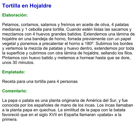 Tortilla en Hojaldre  Elaboración:  Pelamos, cortamos, salamos y freímos en aceite de oliva, 4 patatas medianas y 1 cebolla para tortilla. Cuando estén listas las sacamos y mezclamos con 4 huevos grandes batidos. Extendemos una lámina de hojaldre en una bandeja de horno, forrada previamente con un papel vegetal y ponemos a precalentar el horno a 180º. Subimos los bordes y vertemos la mezcla de patatas y huevo dentro, extendemos por toda la superficie y cubrimos con otra lámina de hojaldre, sellando los filos. Pintamos con huevo batido y metemos a hornear hasta que se dore, unos 30 minutos.  Emplatado:  Receta para una tortilla para 4 personas  Comentario:  La papa o patata es una planta originaria de América del Sur, y fue conocida por los españoles de mano de los incas. Los incas llamaban a la planta papa en quechua. La similitud de la papa con la batata favoreció que en el siglo XVII en España llamaran «patata» a la primera.