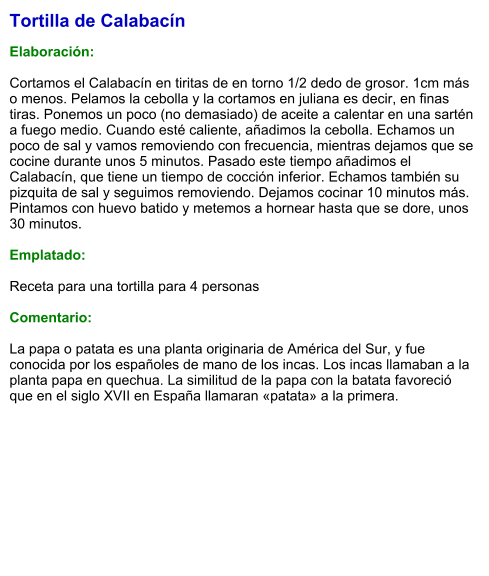 Tortilla de Calabacín  Elaboración:  Cortamos el Calabacín en tiritas de en torno 1/2 dedo de grosor. 1cm más o menos. Pelamos la cebolla y la cortamos en juliana es decir, en finas tiras. Ponemos un poco (no demasiado) de aceite a calentar en una sartén a fuego medio. Cuando esté caliente, añadimos la cebolla. Echamos un poco de sal y vamos removiendo con frecuencia, mientras dejamos que se cocine durante unos 5 minutos. Pasado este tiempo añadimos el Calabacín, que tiene un tiempo de cocción inferior. Echamos también su pizquita de sal y seguimos removiendo. Dejamos cocinar 10 minutos más. Pintamos con huevo batido y metemos a hornear hasta que se dore, unos 30 minutos.  Emplatado:  Receta para una tortilla para 4 personas  Comentario:  La papa o patata es una planta originaria de América del Sur, y fue conocida por los españoles de mano de los incas. Los incas llamaban a la planta papa en quechua. La similitud de la papa con la batata favoreció que en el siglo XVII en España llamaran «patata» a la primera.