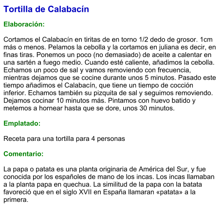 Tortilla de Calabacín  Elaboración:  Cortamos el Calabacín en tiritas de en torno 1/2 dedo de grosor. 1cm más o menos. Pelamos la cebolla y la cortamos en juliana es decir, en finas tiras. Ponemos un poco (no demasiado) de aceite a calentar en una sartén a fuego medio. Cuando esté caliente, añadimos la cebolla. Echamos un poco de sal y vamos removiendo con frecuencia, mientras dejamos que se cocine durante unos 5 minutos. Pasado este tiempo añadimos el Calabacín, que tiene un tiempo de cocción inferior. Echamos también su pizquita de sal y seguimos removiendo. Dejamos cocinar 10 minutos más. Pintamos con huevo batido y metemos a hornear hasta que se dore, unos 30 minutos.  Emplatado:  Receta para una tortilla para 4 personas  Comentario:  La papa o patata es una planta originaria de América del Sur, y fue conocida por los españoles de mano de los incas. Los incas llamaban a la planta papa en quechua. La similitud de la papa con la batata favoreció que en el siglo XVII en España llamaran «patata» a la primera.