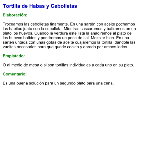 Tortilla de Habas y Cebolletas  Elaboración:  Troceamos las cebolletas finamente. En una sartén con aceite pochamos las habitas junto con la cebolleta. Mientras cascaremos y batiremos en un plato los huevos. Cuando la verdura esté lista la añadiremos al plato de los huevos batidos y pondremos un poco de sal. Mezclar bien. En una sartén untada con unas gotas de aceite cuajaremos la tortilla, dándole las vueltas necesarias para que quede cocida y dorada por ambos lados.  Emplatado:  O al medio de mesa o si son tortillas individuales a cada uno en su plato.  Comentario:  Es una buena solución para un segundo plato para una cena.