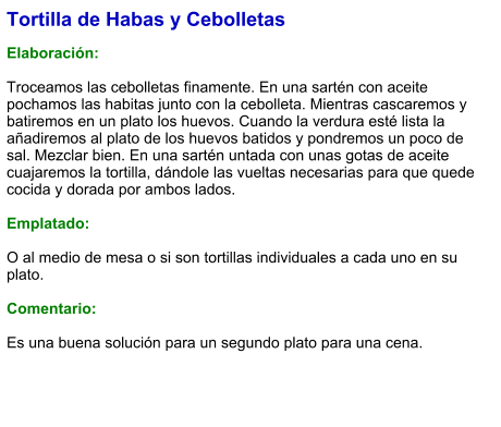 Tortilla de Habas y Cebolletas  Elaboración:  Troceamos las cebolletas finamente. En una sartén con aceite pochamos las habitas junto con la cebolleta. Mientras cascaremos y batiremos en un plato los huevos. Cuando la verdura esté lista la añadiremos al plato de los huevos batidos y pondremos un poco de sal. Mezclar bien. En una sartén untada con unas gotas de aceite cuajaremos la tortilla, dándole las vueltas necesarias para que quede cocida y dorada por ambos lados.  Emplatado:  O al medio de mesa o si son tortillas individuales a cada uno en su plato.  Comentario:  Es una buena solución para un segundo plato para una cena.