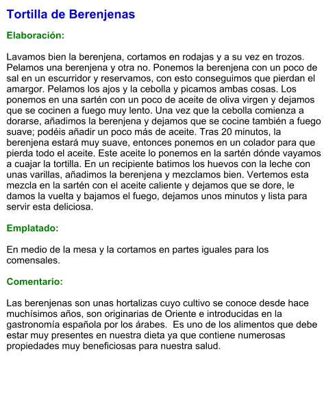 Tortilla de Berenjenas  Elaboración:  Lavamos bien la berenjena, cortamos en rodajas y a su vez en trozos. Pelamos una berenjena y otra no. Ponemos la berenjena con un poco de sal en un escurridor y reservamos, con esto conseguimos que pierdan el amargor. Pelamos los ajos y la cebolla y picamos ambas cosas. Los ponemos en una sartén con un poco de aceite de oliva virgen y dejamos que se cocinen a fuego muy lento. Una vez que la cebolla comienza a dorarse, añadimos la berenjena y dejamos que se cocine también a fuego suave; podéis añadir un poco más de aceite. Tras 20 minutos, la berenjena estará muy suave, entonces ponemos en un colador para que pierda todo el aceite. Este aceite lo ponemos en la sartén dónde vayamos a cuajar la tortilla. En un recipiente batimos los huevos con la leche con unas varillas, añadimos la berenjena y mezclamos bien. Vertemos esta mezcla en la sartén con el aceite caliente y dejamos que se dore, le damos la vuelta y bajamos el fuego, dejamos unos minutos y lista para servir esta deliciosa.  Emplatado:  En medio de la mesa y la cortamos en partes iguales para los comensales.  Comentario:  Las berenjenas son unas hortalizas cuyo cultivo se conoce desde hace muchísimos años, son originarias de Oriente e introducidas en la gastronomía española por los árabes.  Es uno de los alimentos que debe estar muy presentes en nuestra dieta ya que contiene numerosas propiedades muy beneficiosas para nuestra salud.