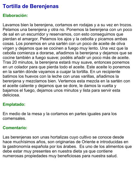 Tortilla de Berenjenas  Elaboración:  Lavamos bien la berenjena, cortamos en rodajas y a su vez en trozos. Pelamos una berenjena y otra no. Ponemos la berenjena con un poco de sal en un escurridor y reservamos, con esto conseguimos que pierdan el amargor. Pelamos los ajos y la cebolla y picamos ambas cosas. Los ponemos en una sartén con un poco de aceite de oliva virgen y dejamos que se cocinen a fuego muy lento. Una vez que la cebolla comienza a dorarse, añadimos la berenjena y dejamos que se cocine también a fuego suave; podéis añadir un poco más de aceite. Tras 20 minutos, la berenjena estará muy suave, entonces ponemos en un colador para que pierda todo el aceite. Este aceite lo ponemos en la sartén dónde vayamos a cuajar la tortilla. En un recipiente batimos los huevos con la leche con unas varillas, añadimos la berenjena y mezclamos bien. Vertemos esta mezcla en la sartén con el aceite caliente y dejamos que se dore, le damos la vuelta y bajamos el fuego, dejamos unos minutos y lista para servir esta deliciosa.  Emplatado:  En medio de la mesa y la cortamos en partes iguales para los comensales.  Comentario:  Las berenjenas son unas hortalizas cuyo cultivo se conoce desde hace muchísimos años, son originarias de Oriente e introducidas en la gastronomía española por los árabes.  Es uno de los alimentos que debe estar muy presentes en nuestra dieta ya que contiene numerosas propiedades muy beneficiosas para nuestra salud.