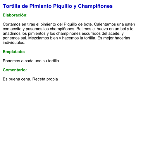 Tortilla de Pimiento Piquillo y Champiñones  Elaboración:  Cortamos en tiras el pimiento del Piquillo de bote. Calentamos una satén con aceite y pasamos los champiñones. Batimos el huevo en un bol y le añadimos los pimientos y los champiñones escurridos del aceite. y ponemos sal. Mezclamos bien y hacemos la tortilla. Es mejor hacerlas individuales.  Emplatado:  Ponemos a cada uno su tortilla.  Comentario:  Es buena cena. Receta propia