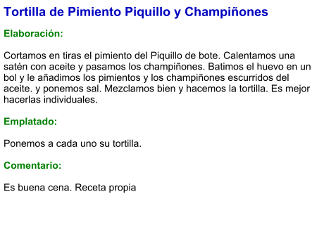 Tortilla de Pimiento Piquillo y Champiñones  Elaboración:  Cortamos en tiras el pimiento del Piquillo de bote. Calentamos una satén con aceite y pasamos los champiñones. Batimos el huevo en un bol y le añadimos los pimientos y los champiñones escurridos del aceite. y ponemos sal. Mezclamos bien y hacemos la tortilla. Es mejor hacerlas individuales.  Emplatado:  Ponemos a cada uno su tortilla.  Comentario:  Es buena cena. Receta propia