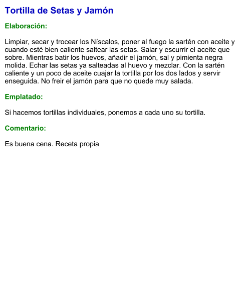 Tortilla de Setas y Jamón  Elaboración:  Limpiar, secar y trocear los Níscalos, poner al fuego la sartén con aceite y cuando esté bien caliente saltear las setas. Salar y escurrir el aceite que sobre. Mientras batir los huevos, añadir el jamón, sal y pimienta negra molida. Echar las setas ya salteadas al huevo y mezclar. Con la sartén caliente y un poco de aceite cuajar la tortilla por los dos lados y servir enseguida. No freir el jamón para que no quede muy salada.  Emplatado:  Si hacemos tortillas individuales, ponemos a cada uno su tortilla.  Comentario:  Es buena cena. Receta propia