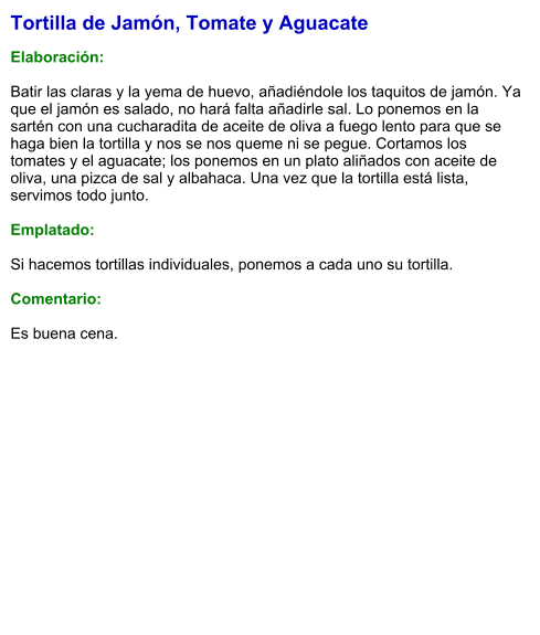 Tortilla de Jamón, Tomate y Aguacate  Elaboración:  Batir las claras y la yema de huevo, añadiéndole los taquitos de jamón. Ya que el jamón es salado, no hará falta añadirle sal. Lo ponemos en la sartén con una cucharadita de aceite de oliva a fuego lento para que se haga bien la tortilla y nos se nos queme ni se pegue. Cortamos los tomates y el aguacate; los ponemos en un plato aliñados con aceite de oliva, una pizca de sal y albahaca. Una vez que la tortilla está lista, servimos todo junto.  Emplatado:  Si hacemos tortillas individuales, ponemos a cada uno su tortilla.  Comentario:  Es buena cena.