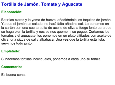 Tortilla de Jamón, Tomate y Aguacate  Elaboración:  Batir las claras y la yema de huevo, añadiéndole los taquitos de jamón. Ya que el jamón es salado, no hará falta añadirle sal. Lo ponemos en la sartén con una cucharadita de aceite de oliva a fuego lento para que se haga bien la tortilla y nos se nos queme ni se pegue. Cortamos los tomates y el aguacate; los ponemos en un plato aliñados con aceite de oliva, una pizca de sal y albahaca. Una vez que la tortilla está lista, servimos todo junto.  Emplatado:  Si hacemos tortillas individuales, ponemos a cada uno su tortilla.  Comentario:  Es buena cena.