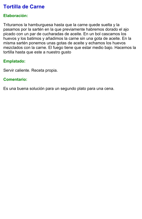 Tortilla de Carne  Elaboración:  Trituramos la hamburguesa hasta que la carne quede suelta y la pasamos por la sartén en la que previamente habremos dorado el ajo picado con un par de cucharadas de aceite. En un bol cascamos los huevos y los batimos y añadimos la carne sin una gota de aceite. En la misma sartén ponemos unas gotas de aceite y echamos los huevos mezclados con la carne. El fuego tiene que estar medio bajo. Hacemos la tortilla hasta que este a nuestro gusto  Emplatado:  Servir caliente. Receta propia.  Comentario:  Es una buena solución para un segundo plato para una cena.