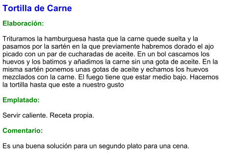 Tortilla de Carne  Elaboración:  Trituramos la hamburguesa hasta que la carne quede suelta y la pasamos por la sartén en la que previamente habremos dorado el ajo picado con un par de cucharadas de aceite. En un bol cascamos los huevos y los batimos y añadimos la carne sin una gota de aceite. En la misma sartén ponemos unas gotas de aceite y echamos los huevos mezclados con la carne. El fuego tiene que estar medio bajo. Hacemos la tortilla hasta que este a nuestro gusto  Emplatado:  Servir caliente. Receta propia.  Comentario:  Es una buena solución para un segundo plato para una cena.