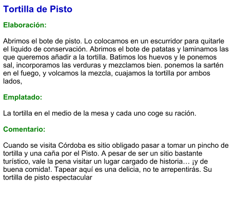 Tortilla de Pisto  Elaboración:  Abrimos el bote de pisto. Lo colocamos en un escurridor para quitarle el liquido de conservación. Abrimos el bote de patatas y laminamos las que queremos añadir a la tortilla. Batimos los huevos y le ponemos sal, incorporamos las verduras y mezclamos bien. ponemos la sartén en el fuego, y volcamos la mezcla, cuajamos la tortilla por ambos lados,  Emplatado:  La tortilla en el medio de la mesa y cada uno coge su ración.  Comentario:  Cuando se visita Córdoba es sitio obligado pasar a tomar un pincho de tortilla y una caña por el Pisto. A pesar de ser un sitio bastante turístico, vale la pena visitar un lugar cargado de historia… ¡y de buena comida!. Tapear aquí es una delicia, no te arrepentirás. Su tortilla de pisto espectacular