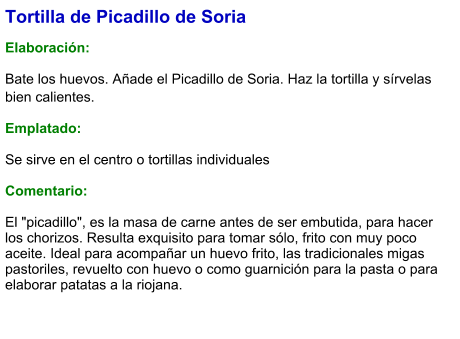Tortilla de Picadillo de Soria  Elaboración:  Bate los huevos. Añade el Picadillo de Soria. Haz la tortilla y sírvelas bien calientes. Emplatado: Se sirve en el centro o tortillas individuales  Comentario:  El "picadillo", es la masa de carne antes de ser embutida, para hacer los chorizos. Resulta exquisito para tomar sólo, frito con muy poco aceite. Ideal para acompañar un huevo frito, las tradicionales migas pastoriles, revuelto con huevo o como guarnición para la pasta o para elaborar patatas a la riojana.