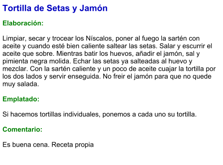 Tortilla de Setas y Jamón  Elaboración:  Limpiar, secar y trocear los Níscalos, poner al fuego la sartén con aceite y cuando esté bien caliente saltear las setas. Salar y escurrir el aceite que sobre. Mientras batir los huevos, añadir el jamón, sal y pimienta negra molida. Echar las setas ya salteadas al huevo y mezclar. Con la sartén caliente y un poco de aceite cuajar la tortilla por los dos lados y servir enseguida. No freir el jamón para que no quede muy salada.  Emplatado:  Si hacemos tortillas individuales, ponemos a cada uno su tortilla.  Comentario:  Es buena cena. Receta propia