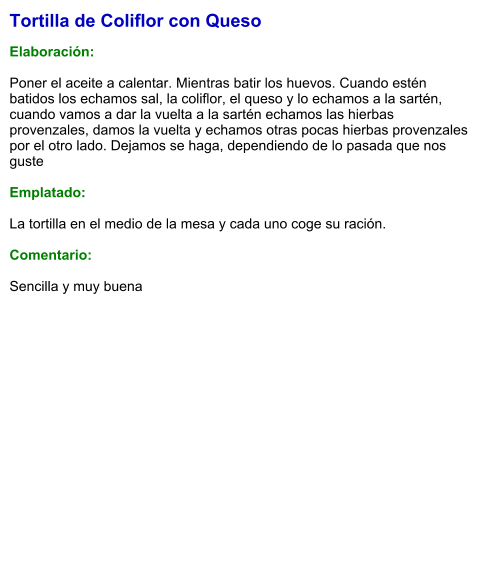 Tortilla de Coliflor con Queso  Elaboración:  Poner el aceite a calentar. Mientras batir los huevos. Cuando estén batidos los echamos sal, la coliflor, el queso y lo echamos a la sartén, cuando vamos a dar la vuelta a la sartén echamos las hierbas provenzales, damos la vuelta y echamos otras pocas hierbas provenzales por el otro lado. Dejamos se haga, dependiendo de lo pasada que nos guste  Emplatado:  La tortilla en el medio de la mesa y cada uno coge su ración.  Comentario:  Sencilla y muy buena