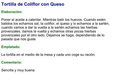 Tortilla de Coliflor con Queso  Elaboración:  Poner el aceite a calentar. Mientras batir los huevos. Cuando estén batidos los echamos sal, la coliflor, el queso y lo echamos a la sartén, cuando vamos a dar la vuelta a la sartén echamos las hierbas provenzales, damos la vuelta y echamos otras pocas hierbas provenzales por el otro lado. Dejamos se haga, dependiendo de lo pasada que nos guste  Emplatado:  La tortilla en el medio de la mesa y cada uno coge su ración.  Comentario:  Sencilla y muy buena