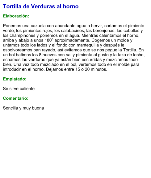 Tortilla de Verduras al horno  Elaboración:  Ponemos una cazuela con abundante agua a hervir, cortamos el pimiento verde, los pimientos rojos, los calabacines, las berenjenas, las cebollas y los champiñones y ponemos en el agua. Mientras calentamos el horno, arriba y abajo a unos 180º aproximadamente. Cogemos un molde y untamos todo los lados y el fondo con mantequilla y después le espolvoreamos pan rayado, así evitamos que se nos pegue la Tortilla. En un bol batimos los 8 huevos con sal y pimienta al gusto y la taza de leche, echamos las verduras que ya están bien escurridas y mezclamos todo bien. Una vez todo mezclado en el bol, vertemos todo en el molde para introducir en el horno. Dejamos entre 15 o 20 minutos.  Emplatado:  Se sirve caliente  Comentario:  Sencilla y muy buena