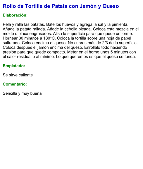 Rollo de Tortilla de Patata con Jamón y Queso  Elaboración:  Pela y ralla las patatas. Bate los huevos y agrega la sal y la pimienta. Añade la patata rallada. Añade la cebolla picada. Coloca esta mezcla en el molde o placa engrasados. Alisa la superficie para que quede uniforme. Hornear 30 minutos a 180°C. Coloca la tortilla sobre una hoja de papel sulfurado. Coloca encima el queso. No cubras más de 2/3 de la superficie. Coloca después el jamón encima del queso. Enrollalo todo haciendo presión para que quede compacto. Meter en el horno unos 5 minutos con el calor residual o al mínimo. Lo que queremos es que el queso se funda.  Emplatado:  Se sirve caliente  Comentario:  Sencilla y muy buena