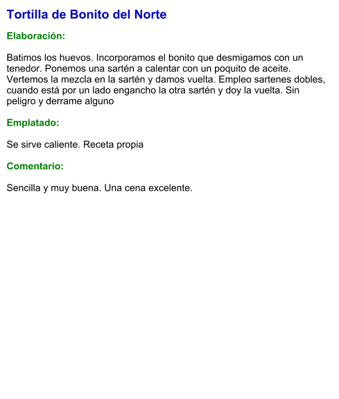 Tortilla de Bonito del Norte  Elaboración:  Batimos los huevos. Incorporamos el bonito que desmigamos con un tenedor. Ponemos una sartén a calentar con un poquito de aceite. Vertemos la mezcla en la sartén y damos vuelta. Empleo sartenes dobles, cuando está por un lado engancho la otra sartén y doy la vuelta. Sin peligro y derrame alguno  Emplatado:  Se sirve caliente. Receta propia  Comentario:  Sencilla y muy buena. Una cena excelente.