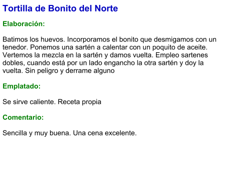 Tortilla de Bonito del Norte  Elaboración:  Batimos los huevos. Incorporamos el bonito que desmigamos con un tenedor. Ponemos una sartén a calentar con un poquito de aceite. Vertemos la mezcla en la sartén y damos vuelta. Empleo sartenes dobles, cuando está por un lado engancho la otra sartén y doy la vuelta. Sin peligro y derrame alguno  Emplatado:  Se sirve caliente. Receta propia  Comentario:  Sencilla y muy buena. Una cena excelente.