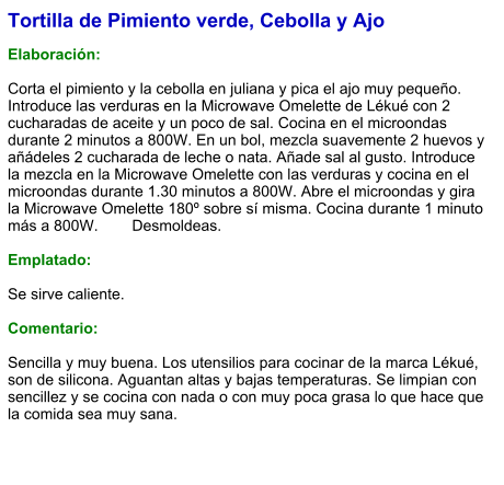 Tortilla de Pimiento verde, Cebolla y Ajo  Elaboración:  Corta el pimiento y la cebolla en juliana y pica el ajo muy pequeño. Introduce las verduras en la Microwave Omelette de Lékué con 2 cucharadas de aceite y un poco de sal. Cocina en el microondas durante 2 minutos a 800W. En un bol, mezcla suavemente 2 huevos y añádeles 2 cucharada de leche o nata. Añade sal al gusto. Introduce la mezcla en la Microwave Omelette con las verduras y cocina en el microondas durante 1.30 minutos a 800W. Abre el microondas y gira la Microwave Omelette 180º sobre sí misma. Cocina durante 1 minuto más a 800W. 	Desmoldeas.  Emplatado:  Se sirve caliente.   Comentario:  Sencilla y muy buena. Los utensilios para cocinar de la marca Lékué, son de silicona. Aguantan altas y bajas temperaturas. Se limpian con sencillez y se cocina con nada o con muy poca grasa lo que hace que la comida sea muy sana.