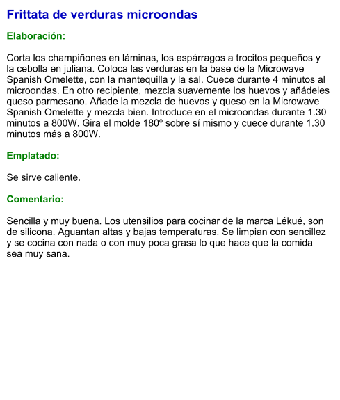 Frittata de verduras microondas  Elaboración:  Corta los champiñones en láminas, los espárragos a trocitos pequeños y la cebolla en juliana. Coloca las verduras en la base de la Microwave Spanish Omelette, con la mantequilla y la sal. Cuece durante 4 minutos al microondas. En otro recipiente, mezcla suavemente los huevos y añádeles queso parmesano. Añade la mezcla de huevos y queso en la Microwave Spanish Omelette y mezcla bien. Introduce en el microondas durante 1.30 minutos a 800W. Gira el molde 180º sobre sí mismo y cuece durante 1.30 minutos más a 800W.  Emplatado:  Se sirve caliente.   Comentario:  Sencilla y muy buena. Los utensilios para cocinar de la marca Lékué, son de silicona. Aguantan altas y bajas temperaturas. Se limpian con sencillez y se cocina con nada o con muy poca grasa lo que hace que la comida sea muy sana.