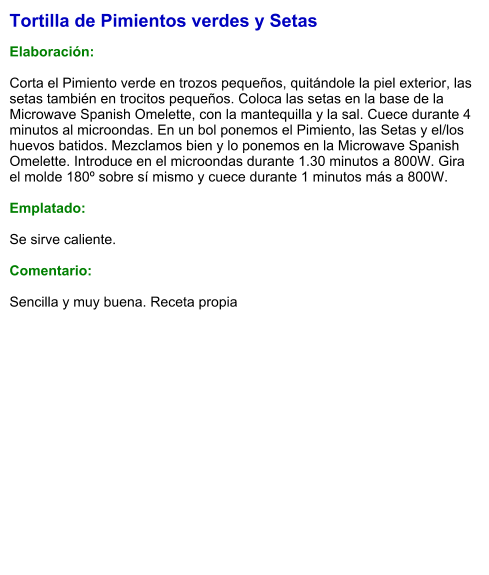 Tortilla de Pimientos verdes y Setas  Elaboración:  Corta el Pimiento verde en trozos pequeños, quitándole la piel exterior, las setas también en trocitos pequeños. Coloca las setas en la base de la Microwave Spanish Omelette, con la mantequilla y la sal. Cuece durante 4 minutos al microondas. En un bol ponemos el Pimiento, las Setas y el/los huevos batidos. Mezclamos bien y lo ponemos en la Microwave Spanish Omelette. Introduce en el microondas durante 1.30 minutos a 800W. Gira el molde 180º sobre sí mismo y cuece durante 1 minutos más a 800W.  Emplatado:  Se sirve caliente.   Comentario:  Sencilla y muy buena. Receta propia